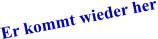 Er kommt wieder her